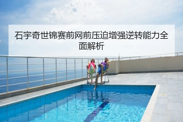 石宇奇世锦赛前网前压迫增强逆转能力全面解析