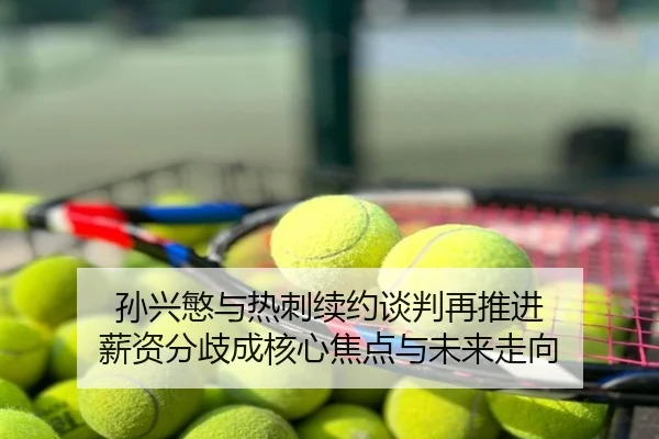 孙兴慜与热刺续约谈判再推进 薪资分歧成核心焦点与未来走向