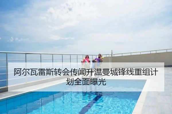 阿尔瓦雷斯转会传闻升温曼城锋线重组计划全面曝光