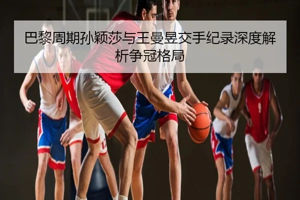 巴黎周期孙颖莎与王曼昱交手纪录深度解析争冠格局