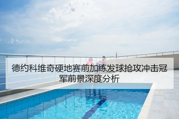 德约科维奇硬地赛前加练发球抢攻冲击冠军前景深度分析