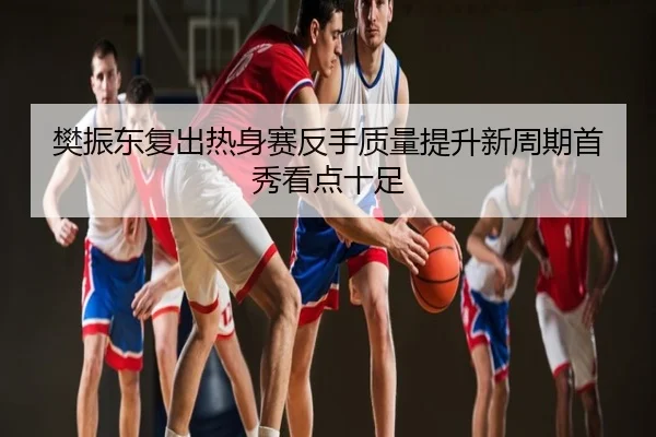 樊振东复出热身赛反手质量提升新周期首秀看点十足