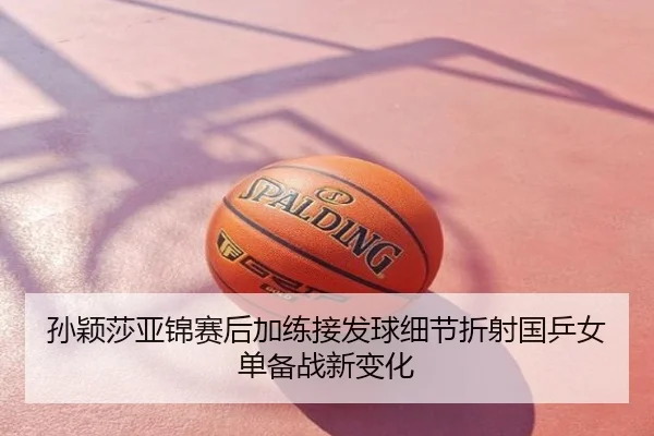 孙颖莎亚锦赛后加练接发球细节折射国乒女单备战新变化